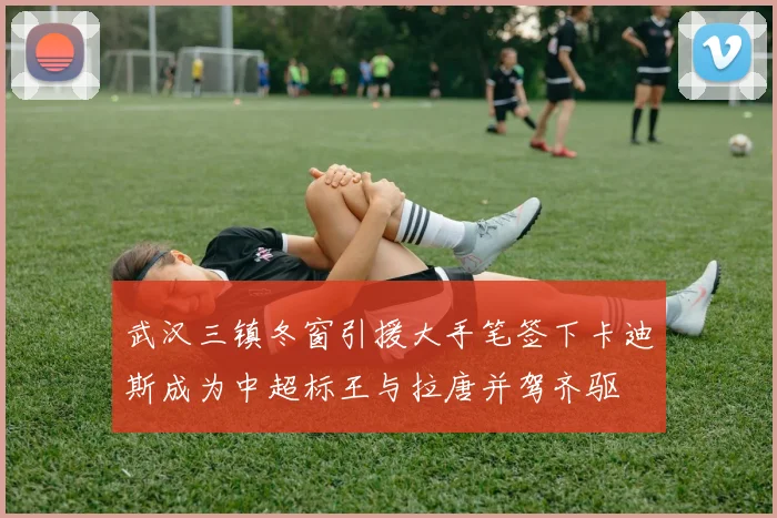 武汉三镇冬窗引援大手笔签下卡迪斯成为中超标王与拉唐并驾齐驱