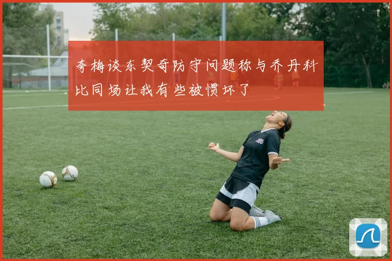 夸梅谈东契奇防守问题称与乔丹科比同场让我有些被惯坏了