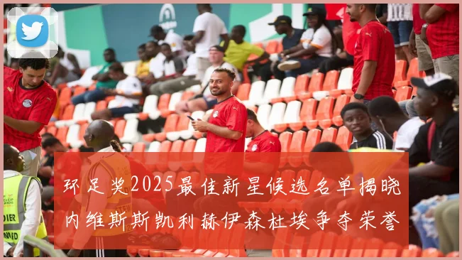 环足奖2025最佳新星候选名单揭晓内维斯斯凯利赫伊森杜埃争夺荣誉