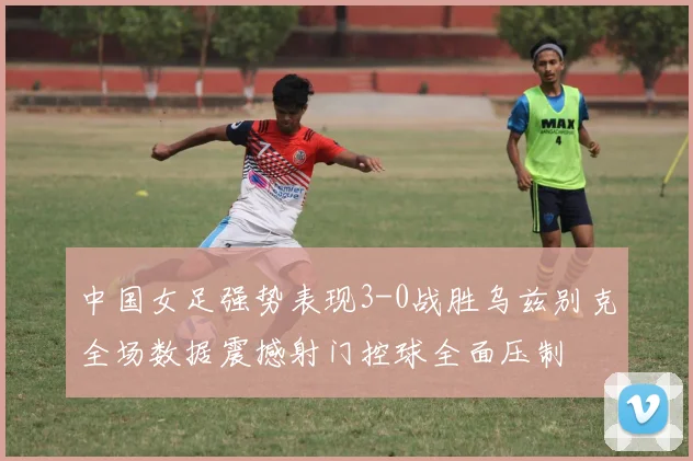 中国女足强势表现3-0战胜乌兹别克全场数据震撼射门控球全面压制