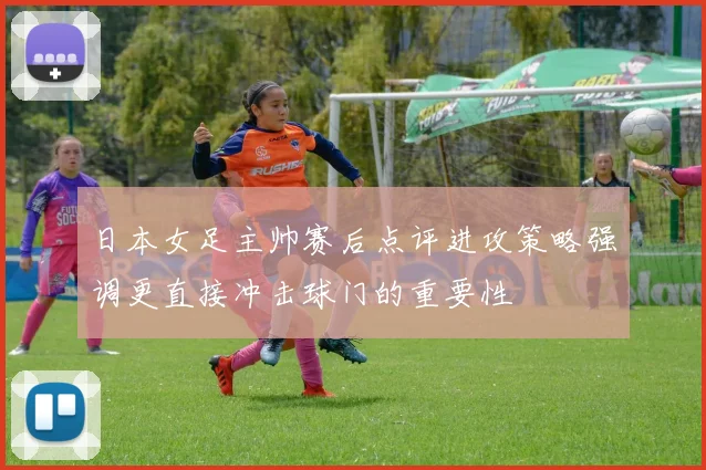 日本女足主帅赛后点评进攻策略强调更直接冲击球门的重要性