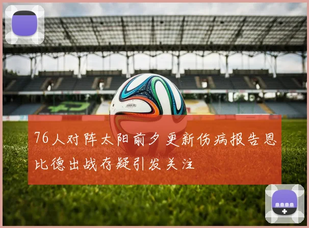 76人对阵太阳前夕更新伤病报告恩比德出战存疑引发关注