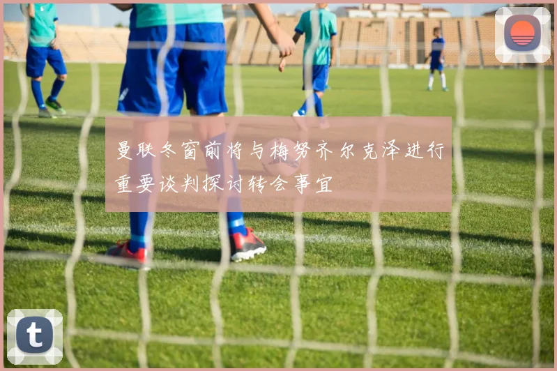 曼联冬窗前将与梅努齐尔克泽进行重要谈判探讨转会事宜