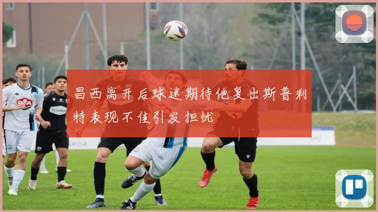 昌西离开后球迷期待他复出斯普利特表现不佳引发担忧