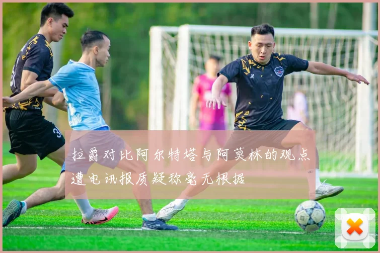 拉爵对比阿尔特塔与阿莫林的观点遭电讯报质疑称毫无根据