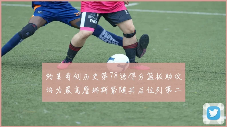约基奇创历史第78场得分篮板助攻均为最高詹姆斯紧随其后位列第二