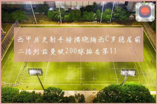 西甲历史射手榜揭晓梅西C罗稳居前二格列兹曼破200球排名第11