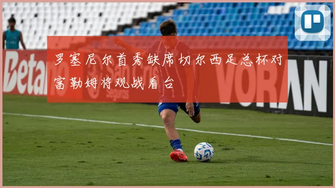 罗塞尼尔首秀缺席切尔西足总杯对富勒姆将观战看台