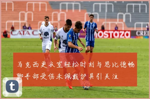 马克西更衣室轻松时刻与恩比德畅聊手部受伤未佩戴护具引关注