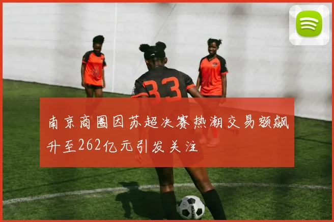 南京商圈因苏超决赛热潮交易额飙升至262亿元引发关注