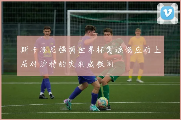 斯卡洛尼强调世界杯需逐场应对上届对沙特的失利成教训