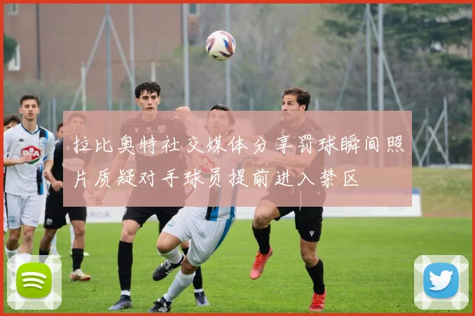 拉比奥特社交媒体分享罚球瞬间照片质疑对手球员提前进入禁区