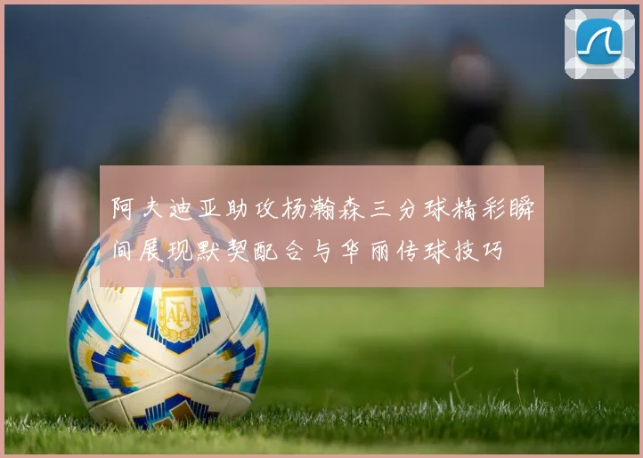 阿夫迪亚助攻杨瀚森三分球精彩瞬间展现默契配合与华丽传球技巧