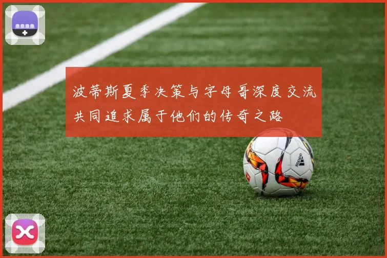 波蒂斯夏季决策与字母哥深度交流共同追求属于他们的传奇之路