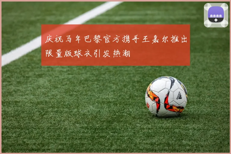 庆祝马年巴黎官方携手王嘉尔推出限量版球衣引发热潮
