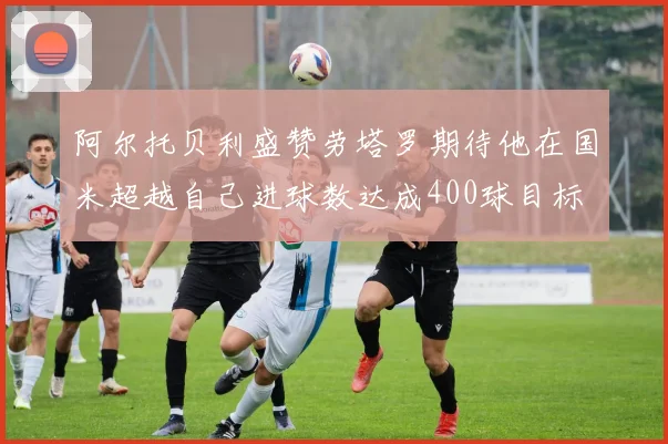 阿尔托贝利盛赞劳塔罗期待他在国米超越自己进球数达成400球目标
