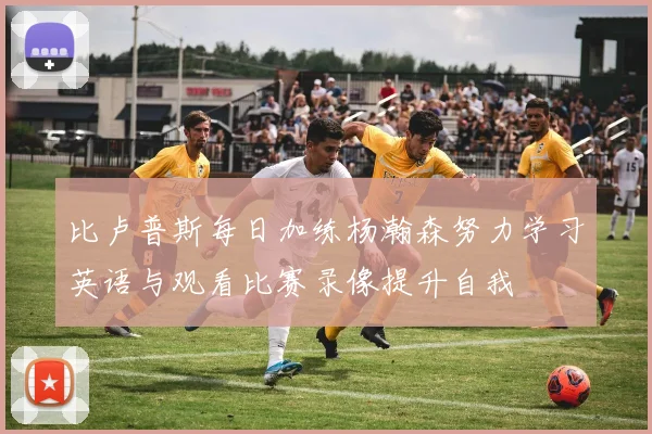 比卢普斯每日加练杨瀚森努力学习英语与观看比赛录像提升自我