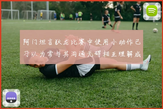 阿门坦言狄龙比赛中使用小动作已习以为常与其沟通无碍相互理解成默契