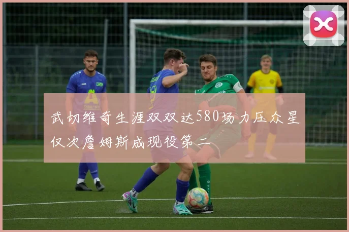 武切维奇生涯双双达580场力压众星仅次詹姆斯成现役第二