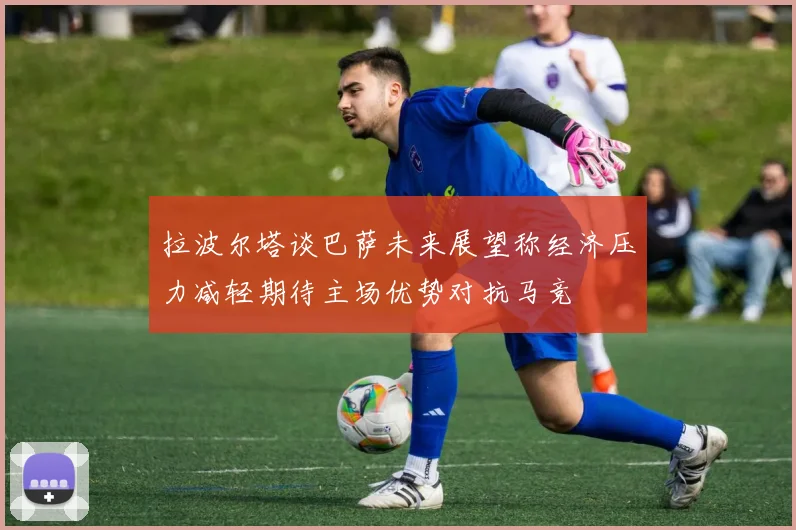 拉波尔塔谈巴萨未来展望称经济压力减轻期待主场优势对抗马竞