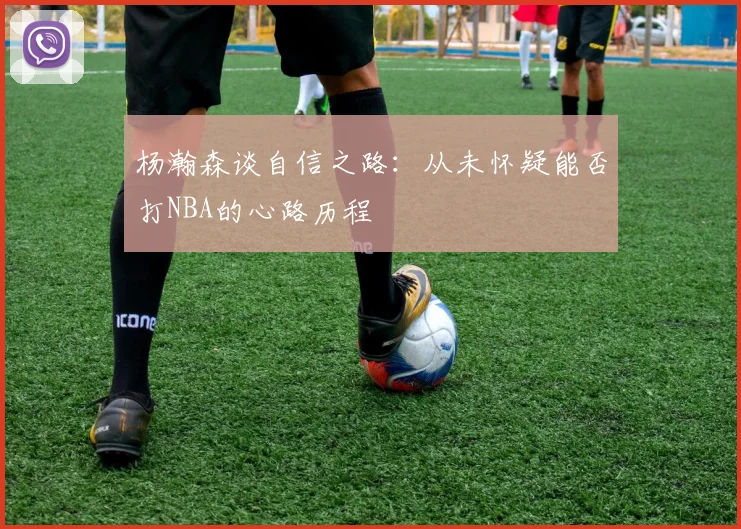 杨瀚森谈自信之路：从未怀疑能否打NBA的心路历程