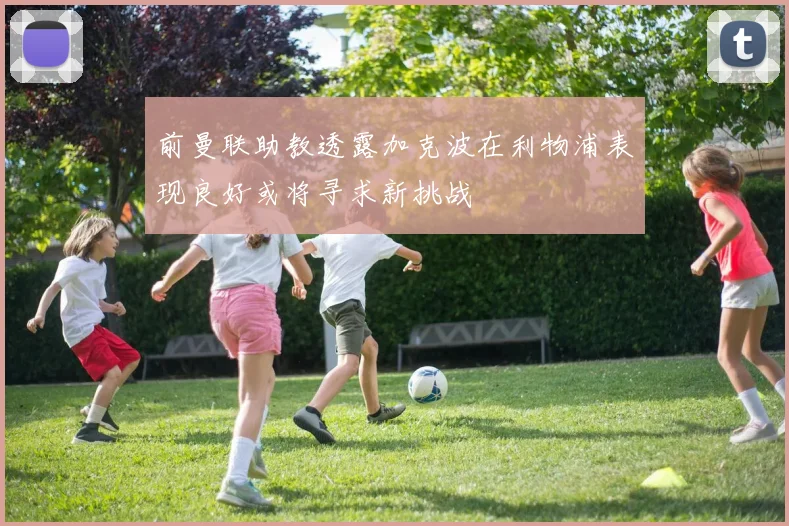前曼联助教透露加克波在利物浦表现良好或将寻求新挑战