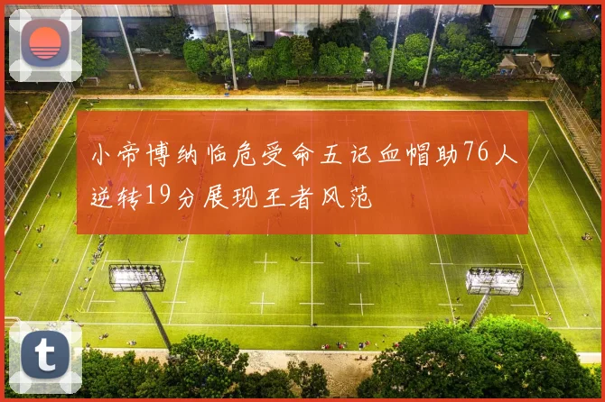 小帝博纳临危受命五记血帽助76人逆转19分展现王者风范
