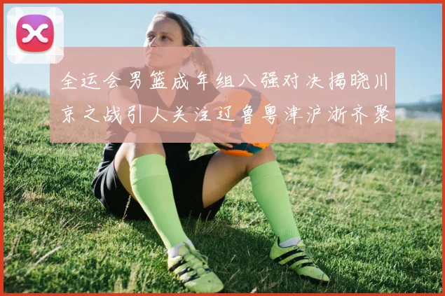 全运会男篮成年组八强对决揭晓川京之战引人关注辽鲁粤津沪浙齐聚争冠之路