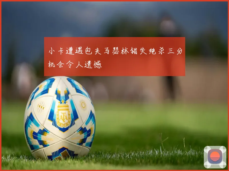 小卡遭遇包夹马瑟林错失绝杀三分机会令人遗憾