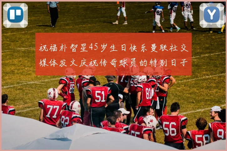 祝福朴智星45岁生日快乐曼联社交媒体发文庆祝传奇球员的特别日子