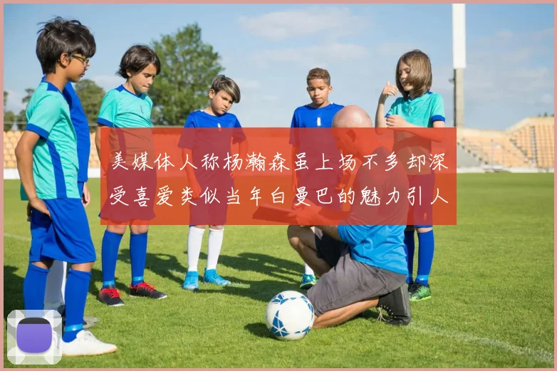 美媒体人称杨瀚森虽上场不多却深受喜爱类似当年白曼巴的魅力引人瞩目