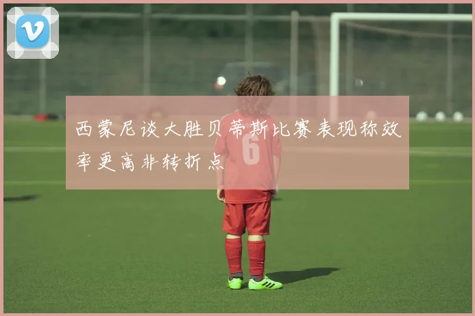 西蒙尼谈大胜贝蒂斯比赛表现称效率更高非转折点