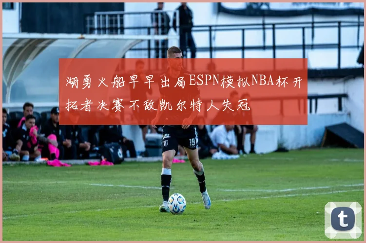 湖勇火船早早出局ESPN模拟NBA杯开拓者决赛不敌凯尔特人失冠