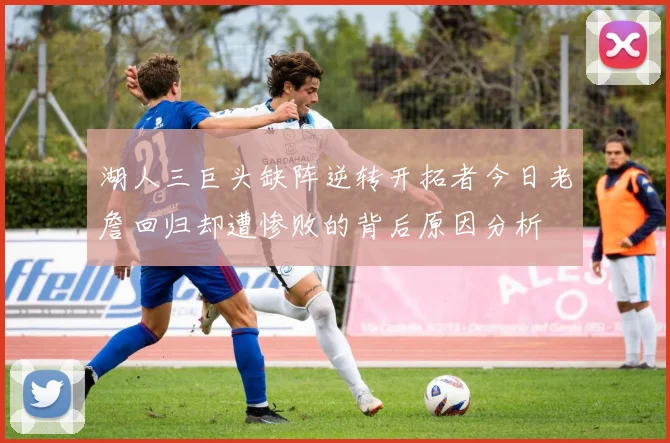 湖人三巨头缺阵逆转开拓者今日老詹回归却遭惨败的背后原因分析